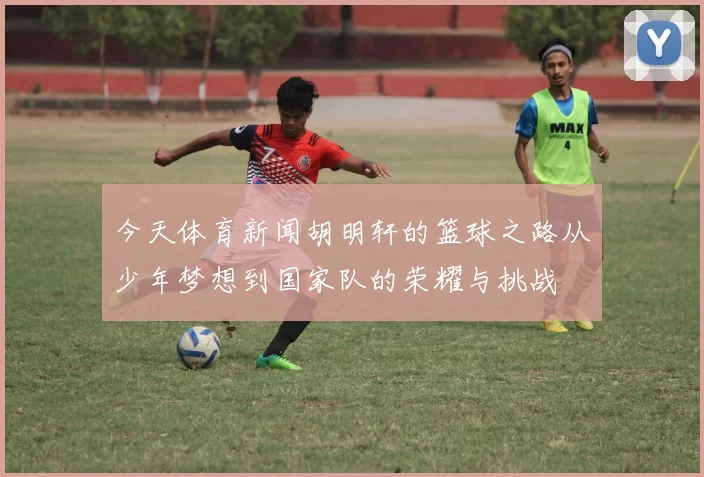 今天体育新闻胡明轩的篮球之路从少年梦想到国家队的荣耀与挑战