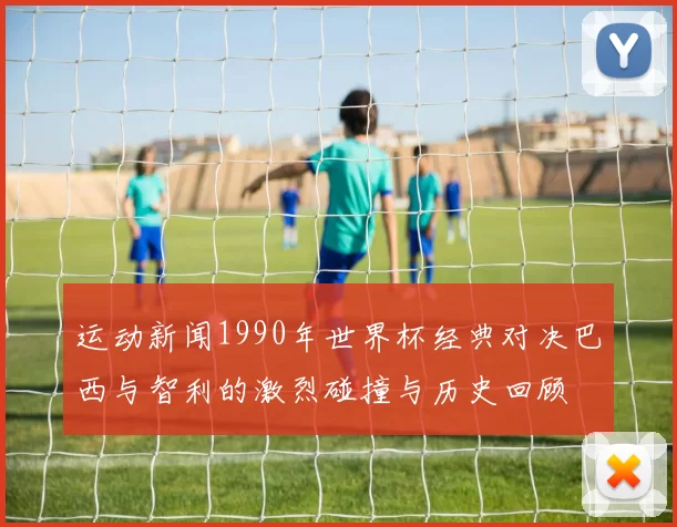 运动新闻1990年世界杯经典对决巴西与智利的激烈碰撞与历史回顾