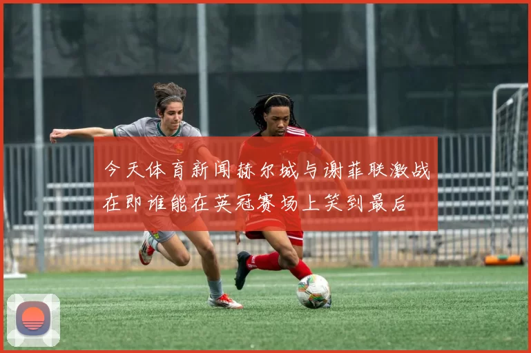 今天体育新闻赫尔城与谢菲联激战在即谁能在英冠赛场上笑到最后