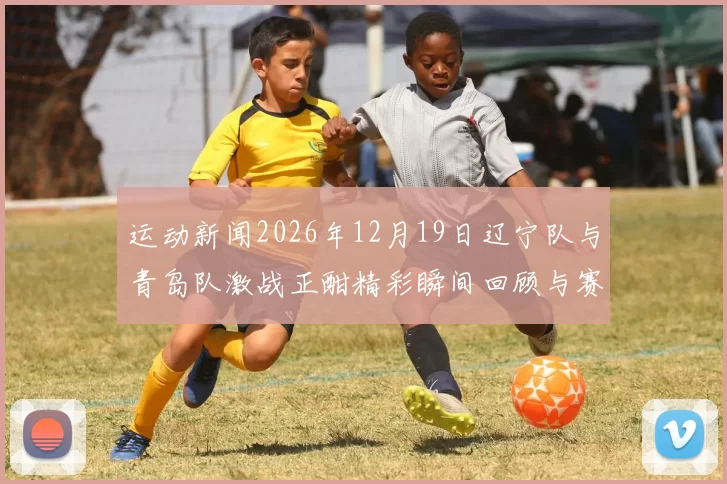 运动新闻2026年12月19日辽宁队与青岛队激战正酣精彩瞬间回顾与赛后分析