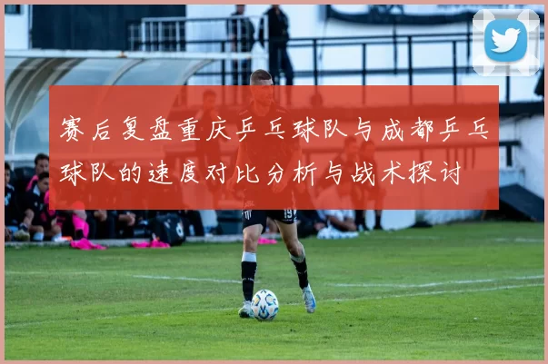 赛后复盘重庆乒乓球队与成都乒乓球队的速度对比分析与战术探讨