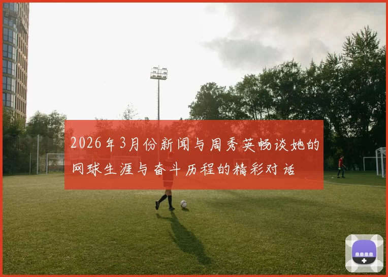2026年3月份新闻与周秀英畅谈她的网球生涯与奋斗历程的精彩对话