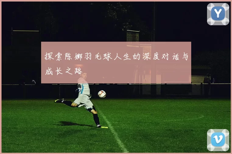 探索陈娜羽毛球人生的深度对话与成长之路